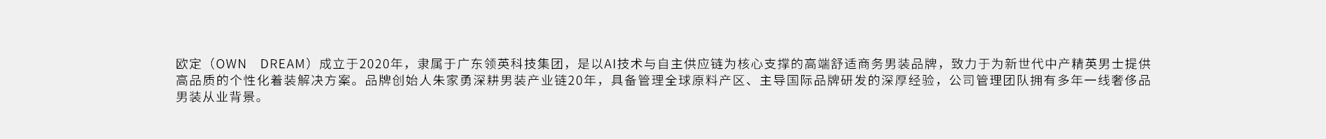 欧定(OWNDREAM)成立于2020年，隶属于广东领英科技集团，是以A技术与自主供应链为核心支撑的高端舒运商务男装品牌，致力于为新世代中产精英男土提供高品质的个性化着装解决方案。品牌创给人朱家勇深
耕男装产业链20年，具备管理全球原料产区、主导国际品牌研发的深厚经验，公司管理团队拥有多年一线奢侈品男装从业背景。