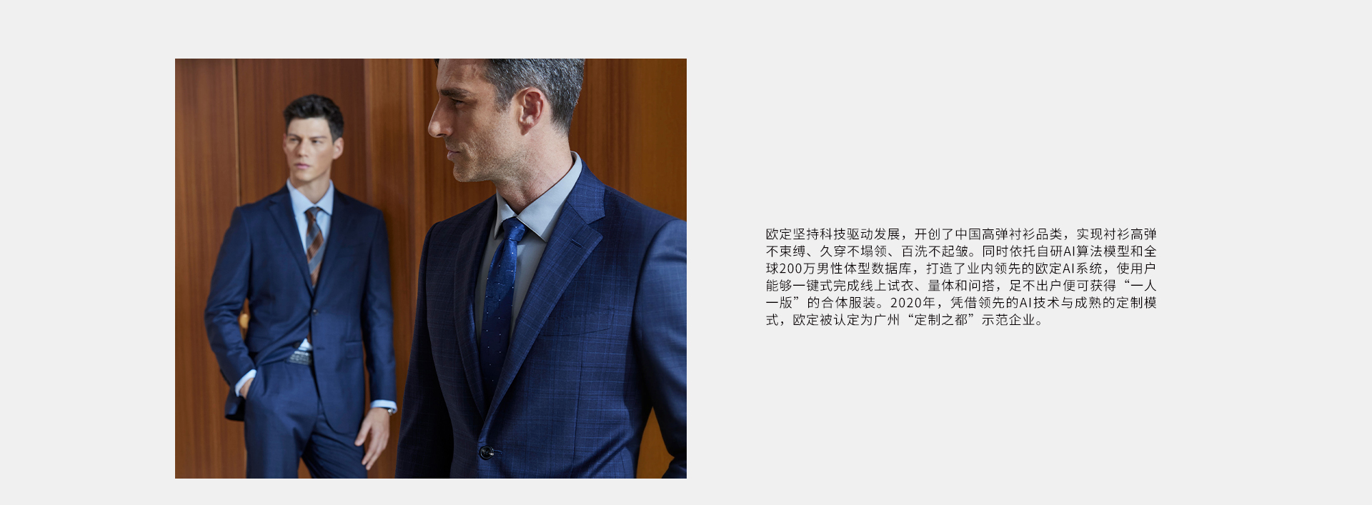 欧定坚持科技驱动发展，开创了中国高弹衬衫品类，实现衬衫高弹不束缚、久穿不领、百洗不起皱。同时依托自研AI算法模型和全球200万男性体型数据库，打造了业内领先的欧定AI系统，使用户能够一键式完成线上试衣、量体和问搭，足不出户便可获得“一人一版”的合体服装。2020年，凭借领先的AI技术与成熟的定制模式，欧定被认定为广州“定制之都”示范企业。