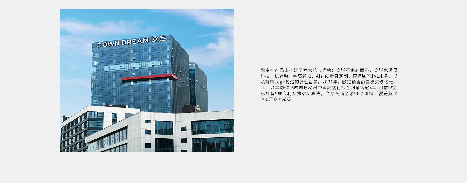 欧定在产品上构建了六大核心优势:高弹不束缚面料、高弹免烫黑科技、机翼动力学高弹领、AI在线量身定制、穿搭顾问1V1服务，以及雄鹰Log0传递的弹性哲学。2021年，欧定销售额首次突破亿元，此后以年均60%的增速稳居中国高端衬衫全网销售冠军。目前欧定已拥有5项专利及独家AI算法，产品畅销全球56个国家，覆盖超过200万商务精英。